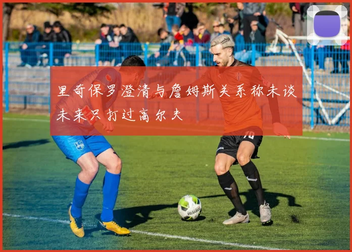 里奇保罗澄清与詹姆斯关系称未谈未来只打过高尔夫