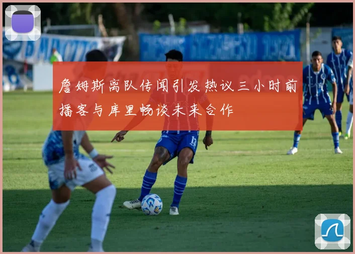 詹姆斯离队传闻引发热议三小时前播客与库里畅谈未来合作