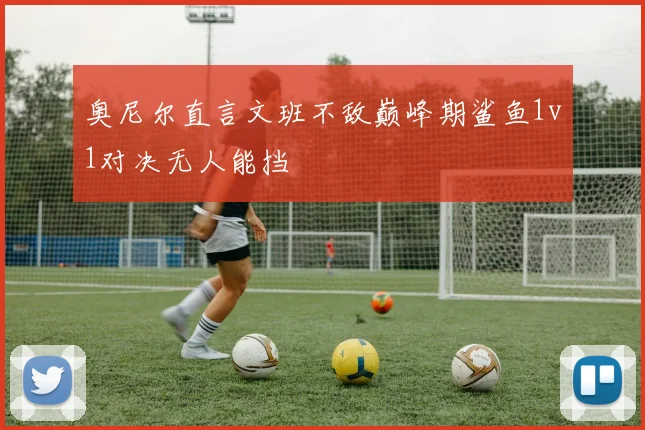 奥尼尔直言文班不敌巅峰期鲨鱼1v1对决无人能挡
