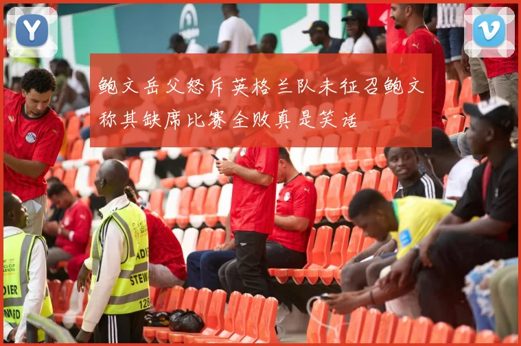 鲍文岳父怒斥英格兰队未征召鲍文称其缺席比赛全败真是笑话