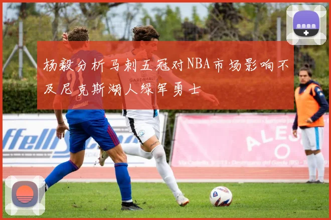 杨毅分析马刺五冠对NBA市场影响不及尼克斯湖人绿军勇士