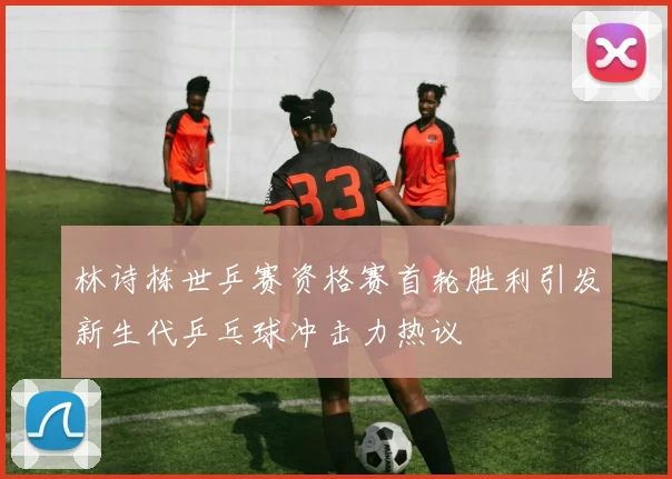 林诗栋世乒赛资格赛首轮胜利引发新生代乒乓球冲击力热议