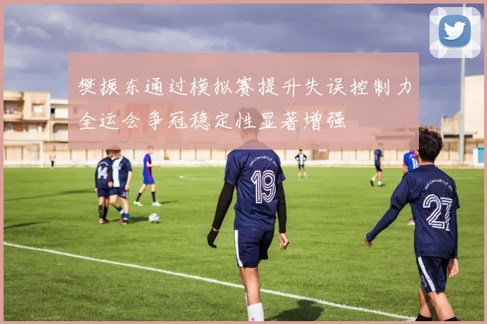 樊振东通过模拟赛提升失误控制力全运会争冠稳定性显著增强