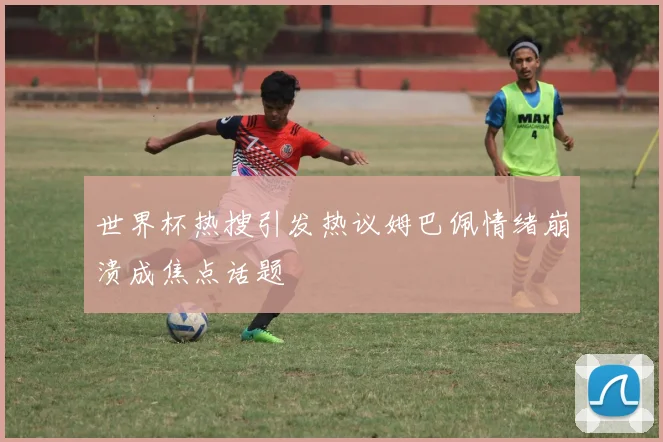 世界杯热搜引发热议姆巴佩情绪崩溃成焦点话题