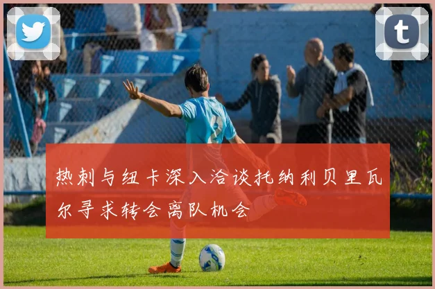 热刺与纽卡深入洽谈托纳利贝里瓦尔寻求转会离队机会