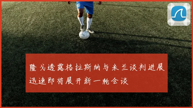 隆戈透露格拉斯纳与米兰谈判进展迅速即将展开新一轮会谈