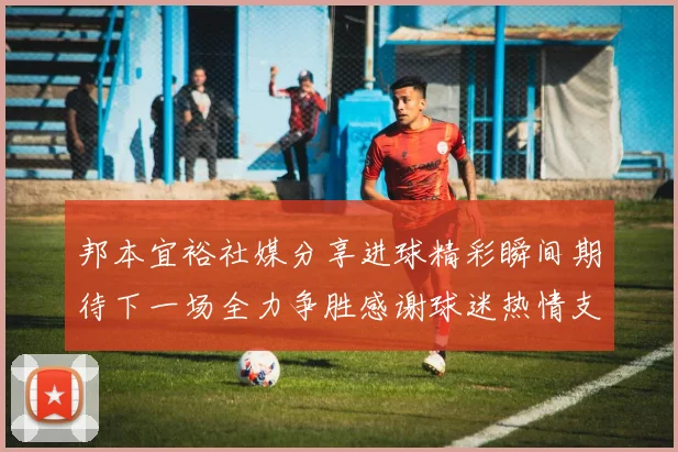 邦本宜裕社媒分享进球精彩瞬间期待下一场全力争胜感谢球迷热情支持