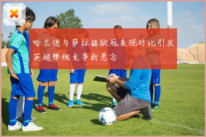 哈兰德与萨拉赫欧冠表现对比引发英超锋线竞争新悬念