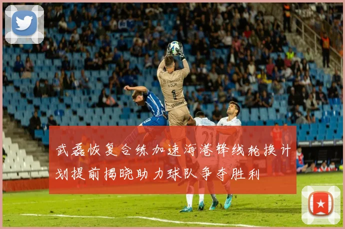 武磊恢复合练加速海港锋线轮换计划提前揭晓助力球队争夺胜利